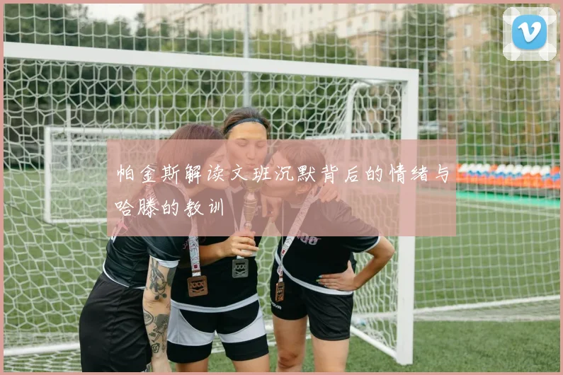 帕金斯解读文班沉默背后的情绪与哈滕的教训