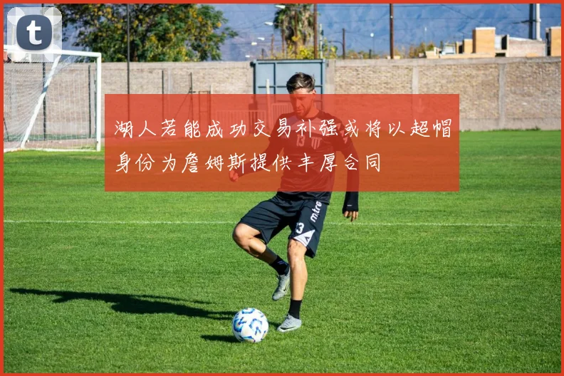 湖人若能成功交易补强或将以超帽身份为詹姆斯提供丰厚合同