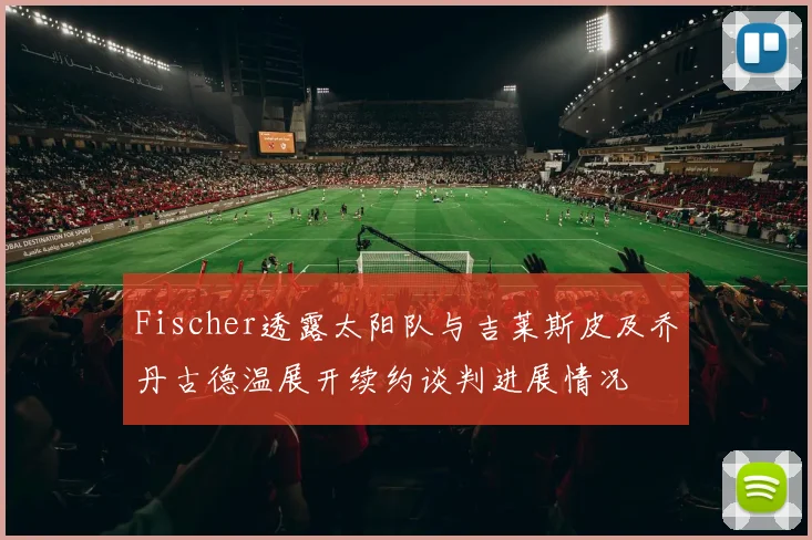 Fischer透露太阳队与吉莱斯皮及乔丹古德温展开续约谈判进展情况