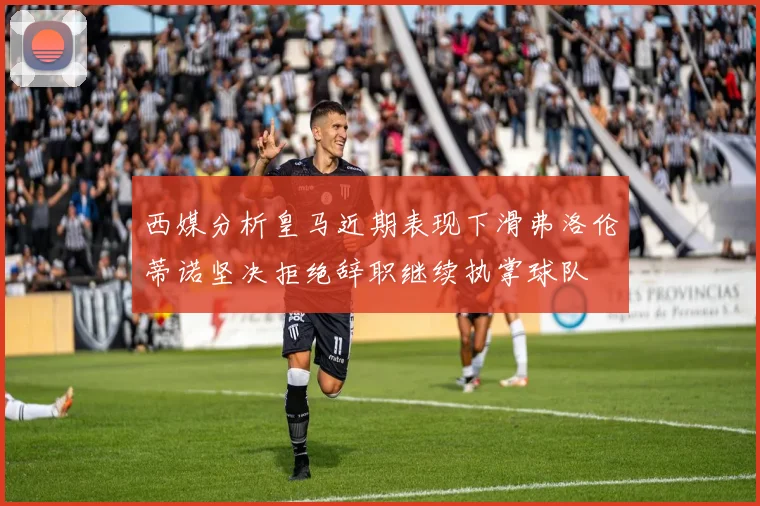 西媒分析皇马近期表现下滑弗洛伦蒂诺坚决拒绝辞职继续执掌球队