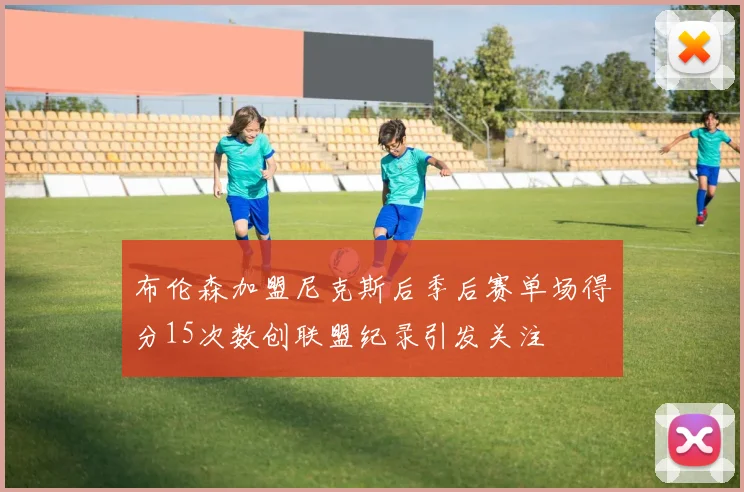 布伦森加盟尼克斯后季后赛单场得分15次数创联盟纪录引发关注