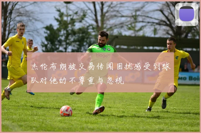 杰伦布朗被交易传闻困扰感受到球队对他的不尊重与忽视