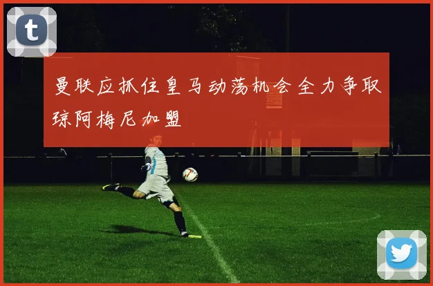 曼联应抓住皇马动荡机会全力争取琼阿梅尼加盟