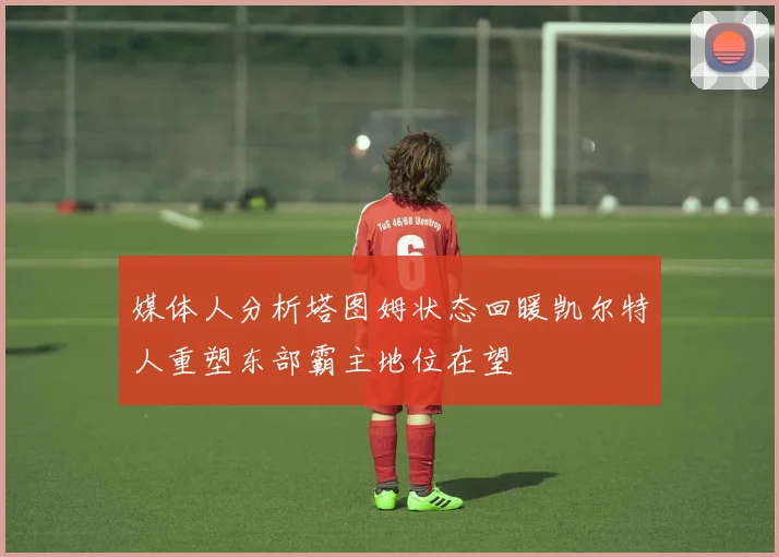 媒体人分析塔图姆状态回暖凯尔特人重塑东部霸主地位在望