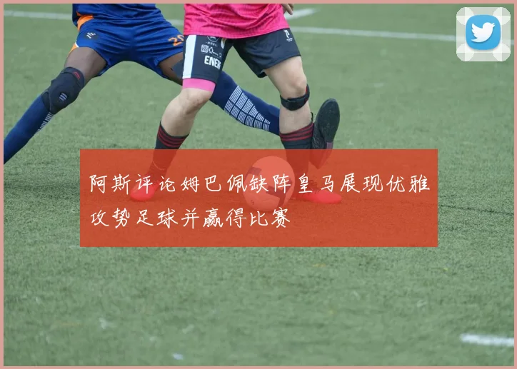 阿斯评论姆巴佩缺阵皇马展现优雅攻势足球并赢得比赛