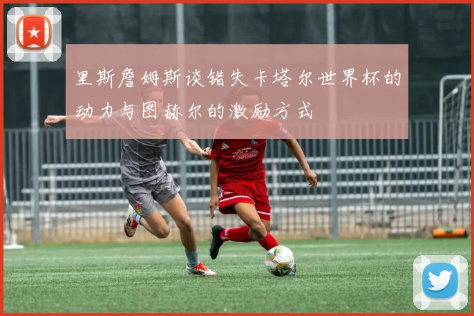 里斯詹姆斯谈错失卡塔尔世界杯的动力与图赫尔的激励方式