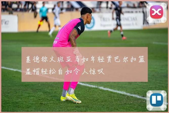 基德称文班亚马如年轻贾巴尔扣篮盖帽轻松自如令人惊叹