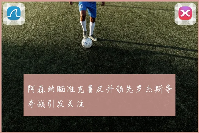 阿森纳瞄准克鲁皮并领先罗杰斯争夺战引发关注