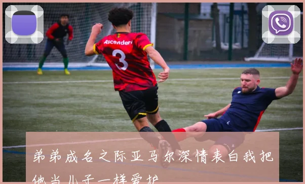 弟弟成名之际亚马尔深情表白我把他当儿子一样爱护