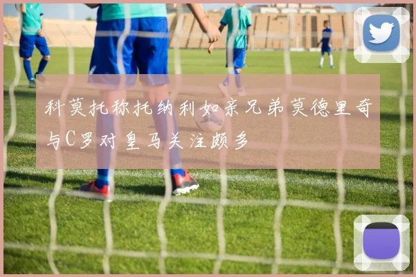 科莫托称托纳利如亲兄弟莫德里奇与C罗对皇马关注颇多