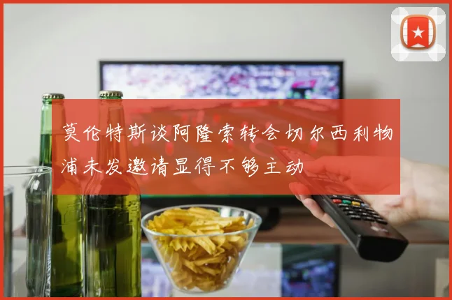 莫伦特斯谈阿隆索转会切尔西利物浦未发邀请显得不够主动
