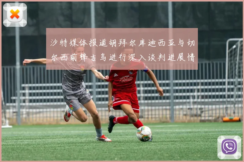 沙特媒体报道胡拜尔库迪西亚与切尔西前锋吉乌进行深入谈判进展情况