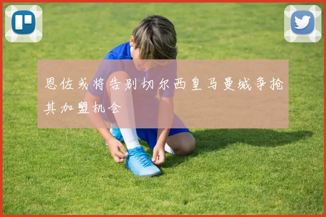 恩佐或将告别切尔西皇马曼城争抢其加盟机会