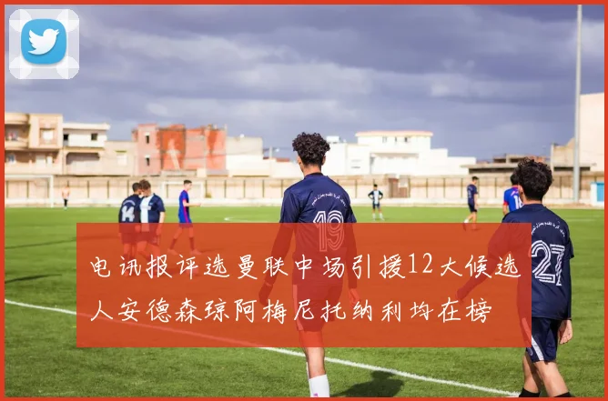 电讯报评选曼联中场引援12大候选人安德森琼阿梅尼托纳利均在榜