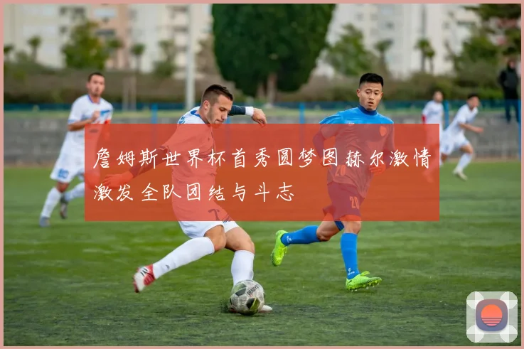 詹姆斯世界杯首秀圆梦图赫尔激情激发全队团结与斗志