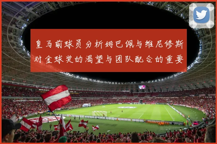 皇马前球员分析姆巴佩与维尼修斯对金球奖的渴望与团队配合的重要性