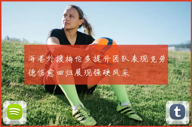 海港外援梅伦多提升团队表现克劳德伤愈回归展现强硬风采